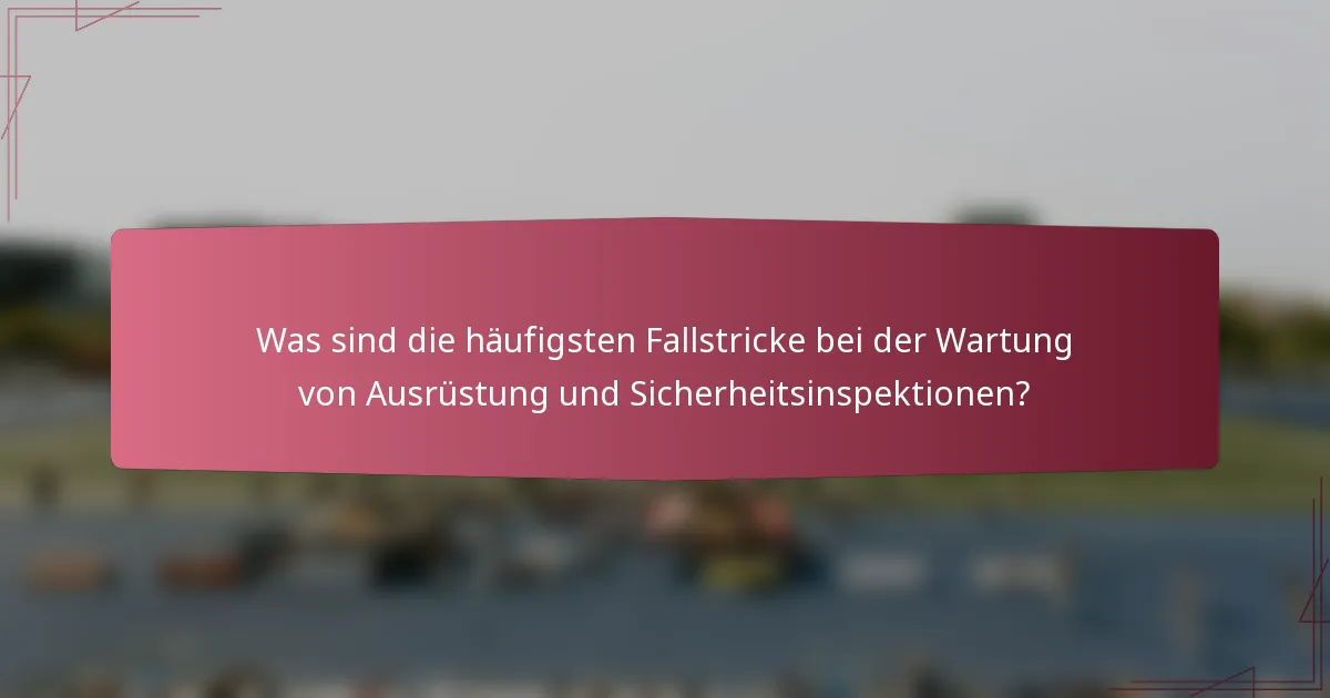 Was sind die häufigsten Fallstricke bei der Wartung von Ausrüstung und Sicherheitsinspektionen?